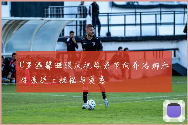 C罗温馨晒照庆祝母亲节向乔治娜和母亲送上祝福与爱意