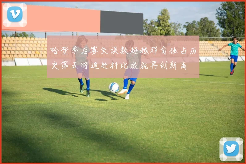 哈登季后赛失误数超越邓肯独占历史第五将追赶科比成就再创新高