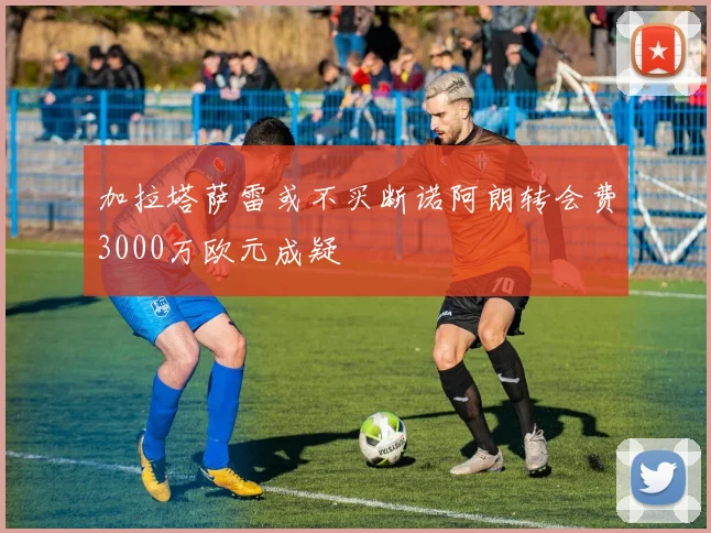 加拉塔萨雷或不买断诺阿朗转会费3000万欧元成疑
