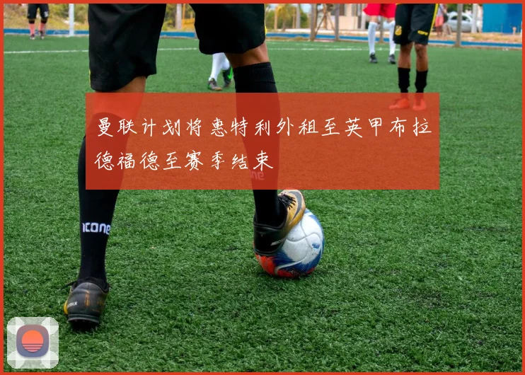 曼联计划将惠特利外租至英甲布拉德福德至赛季结束