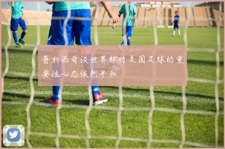 普利西奇谈世界杯对美国足球的重要性心态依然平和