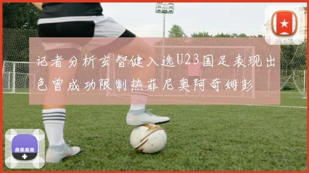 记者分析玄智健入选U23国足表现出色曾成功限制热菲尼奥阿奇姆彭