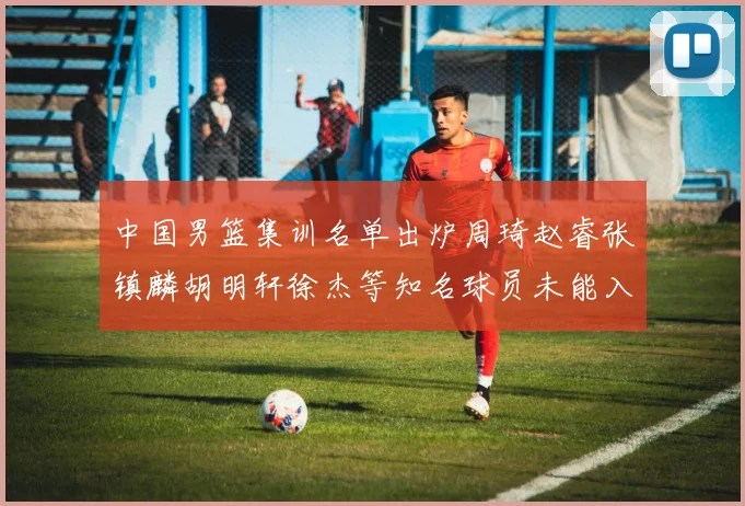 中国男篮集训名单出炉周琦赵睿张镇麟胡明轩徐杰等知名球员未能入选