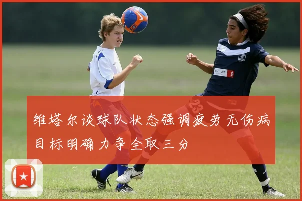 维塔尔谈球队状态强调疲劳无伤病目标明确力争全取三分