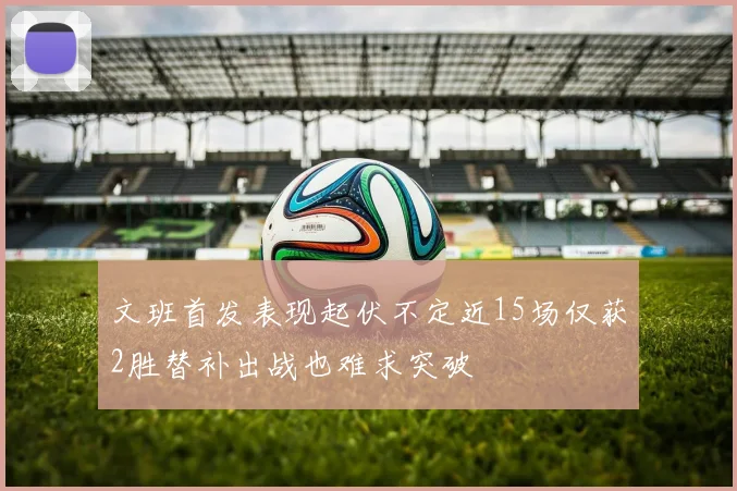 文班首发表现起伏不定近15场仅获2胜替补出战也难求突破