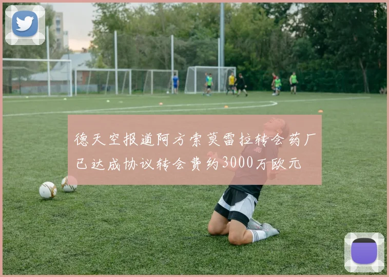 德天空报道阿方索莫雷拉转会药厂已达成协议转会费约3000万欧元