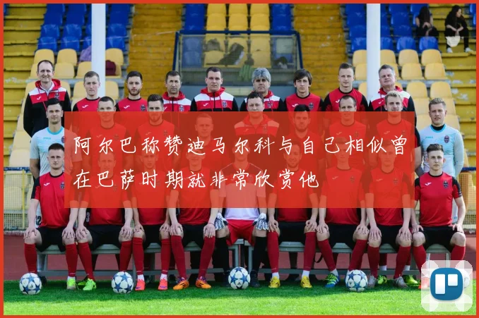 阿尔巴称赞迪马尔科与自己相似曾在巴萨时期就非常欣赏他