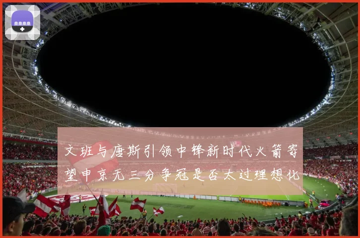 文班与唐斯引领中锋新时代火箭寄望申京无三分争冠是否太过理想化