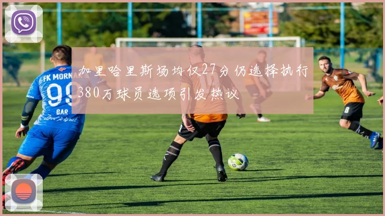 加里哈里斯场均仅27分仍选择执行380万球员选项引发热议