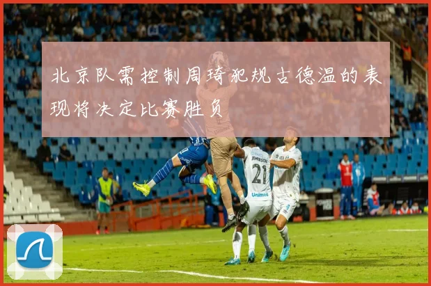 北京队需控制周琦犯规古德温的表现将决定比赛胜负
